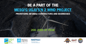 Promotional image for the 'Mesgi'g Ugjus's'n 2 Wind Project', highlighting 'Mi'gmaq contractors and business' opportunities. Background features an 'operational wind turbine', signifying 'renewable energy'. Foreground text announces '200 jobs at peak' construction. Displayed are logos of partners 'MMBC', 'MU', 'Innergex', and Mi'gmaq communities 'Listuguj', 'Gesgapegiag', and 'Gespeg', showcasing 'community collaboration' and 'economic development'.